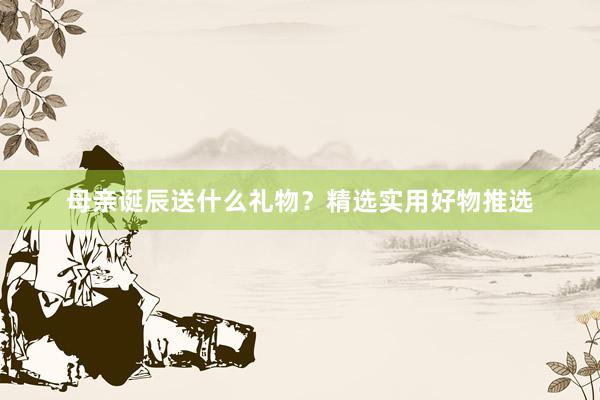 母亲诞辰送什么礼物？精选实用好物推选