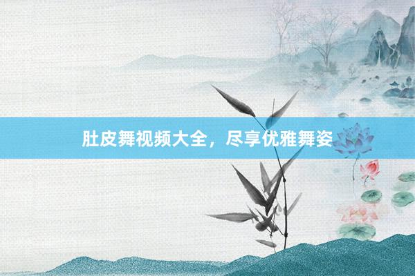 肚皮舞视频大全,尽享优雅舞姿